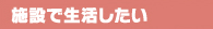 施設で生活したい