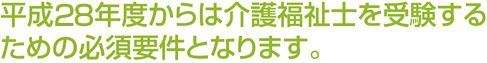 平成27年度からは介護福祉士を受験するための必須要件となります。