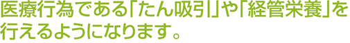 医療行為である｢たん吸引｣や｢経管栄養｣を行えるようになります。