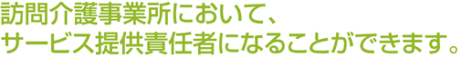 訪問介護事業所において、サービス提供責任者になることができます。