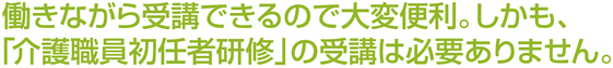 働きながら受講できるので大変便利。しかも、「介護職員初任者研修」の受講は必要ありません。